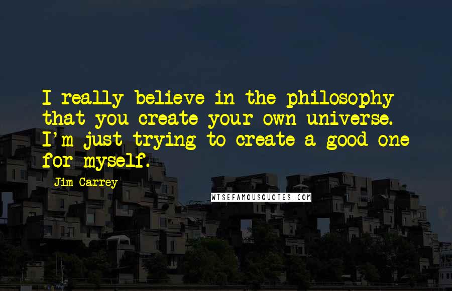 Jim Carrey Quotes: I really believe in the philosophy that you create your own universe. I'm just trying to create a good one for myself.