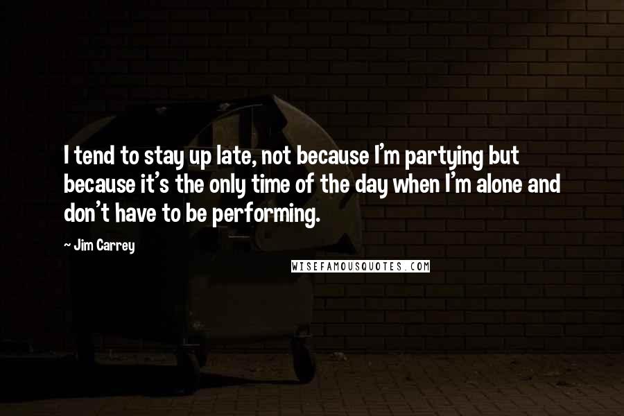 Jim Carrey Quotes: I tend to stay up late, not because I'm partying but because it's the only time of the day when I'm alone and don't have to be performing.