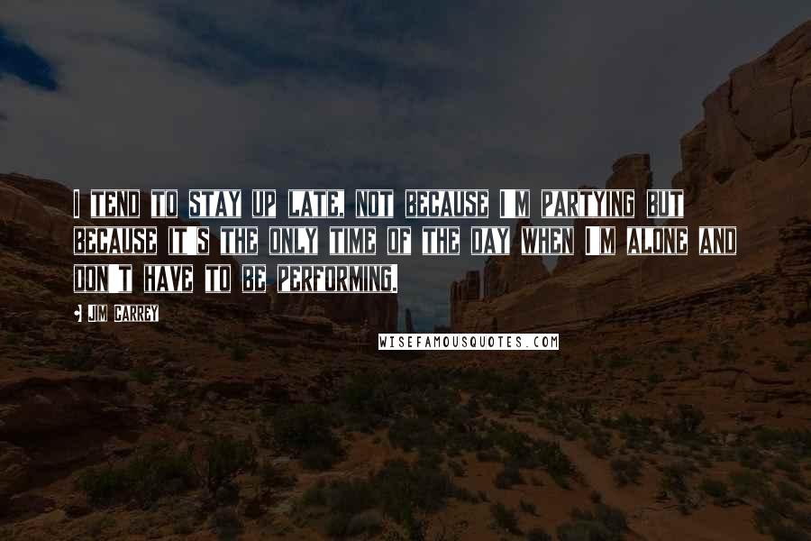Jim Carrey Quotes: I tend to stay up late, not because I'm partying but because it's the only time of the day when I'm alone and don't have to be performing.