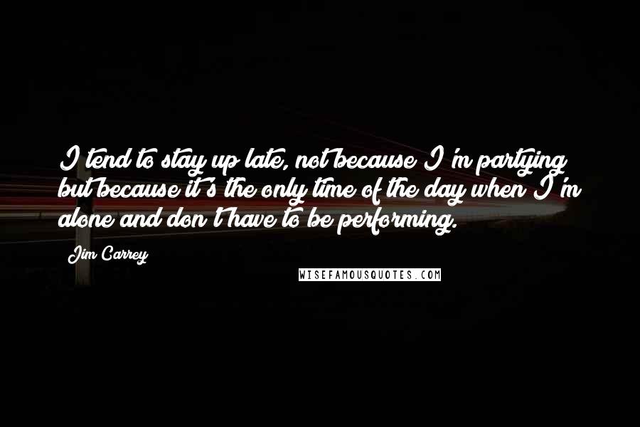 Jim Carrey Quotes: I tend to stay up late, not because I'm partying but because it's the only time of the day when I'm alone and don't have to be performing.