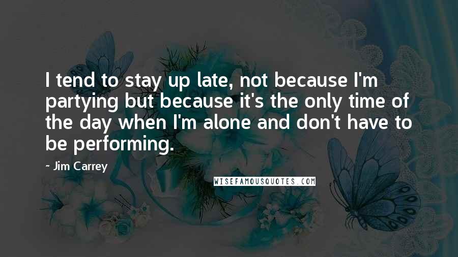 Jim Carrey Quotes: I tend to stay up late, not because I'm partying but because it's the only time of the day when I'm alone and don't have to be performing.