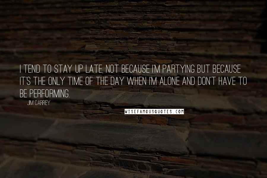 Jim Carrey Quotes: I tend to stay up late, not because I'm partying but because it's the only time of the day when I'm alone and don't have to be performing.