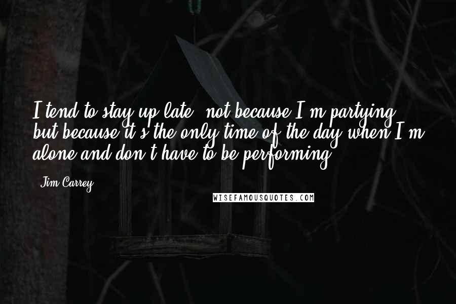 Jim Carrey Quotes: I tend to stay up late, not because I'm partying but because it's the only time of the day when I'm alone and don't have to be performing.