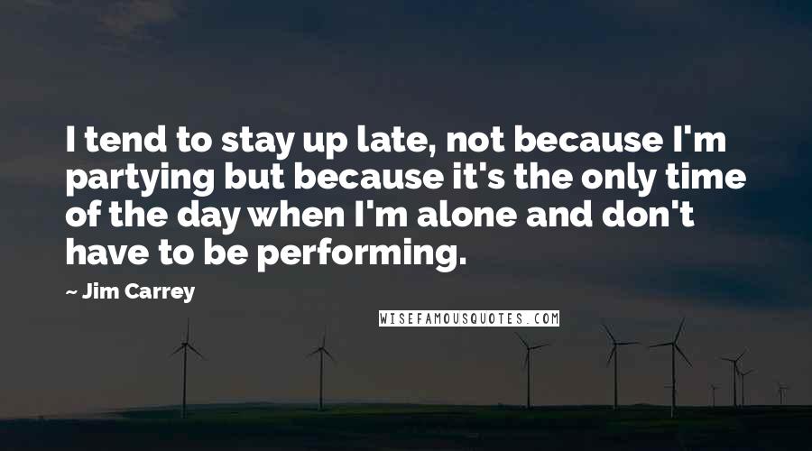 Jim Carrey Quotes: I tend to stay up late, not because I'm partying but because it's the only time of the day when I'm alone and don't have to be performing.