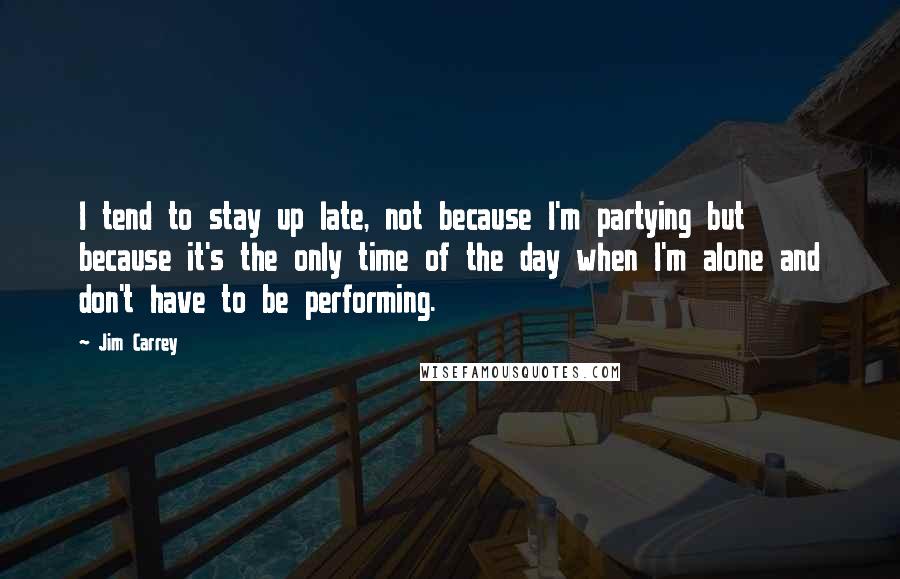 Jim Carrey Quotes: I tend to stay up late, not because I'm partying but because it's the only time of the day when I'm alone and don't have to be performing.