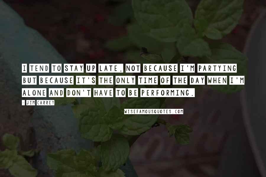Jim Carrey Quotes: I tend to stay up late, not because I'm partying but because it's the only time of the day when I'm alone and don't have to be performing.