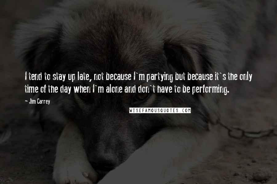 Jim Carrey Quotes: I tend to stay up late, not because I'm partying but because it's the only time of the day when I'm alone and don't have to be performing.