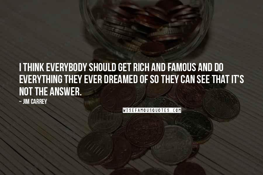 Jim Carrey Quotes: I think everybody should get rich and famous and do everything they ever dreamed of so they can see that it's not the answer.