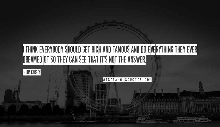 Jim Carrey Quotes: I think everybody should get rich and famous and do everything they ever dreamed of so they can see that it's not the answer.