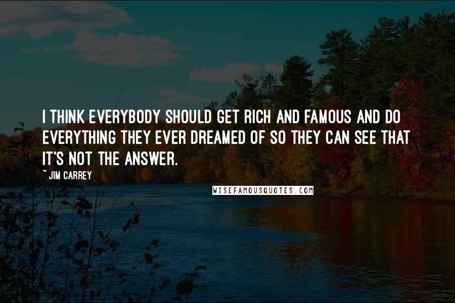 Jim Carrey Quotes: I think everybody should get rich and famous and do everything they ever dreamed of so they can see that it's not the answer.