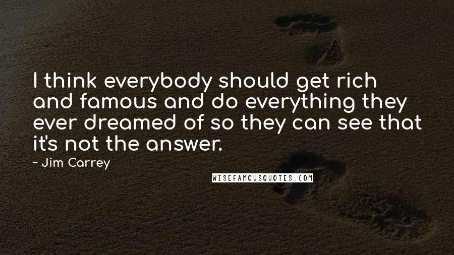 Jim Carrey Quotes: I think everybody should get rich and famous and do everything they ever dreamed of so they can see that it's not the answer.