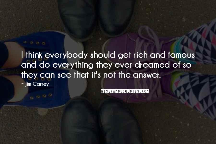 Jim Carrey Quotes: I think everybody should get rich and famous and do everything they ever dreamed of so they can see that it's not the answer.
