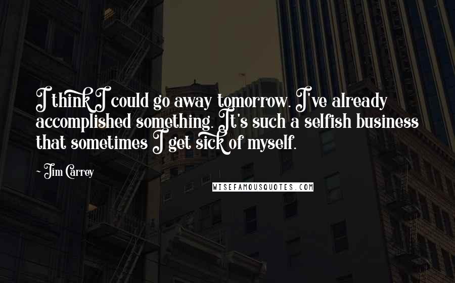 Jim Carrey Quotes: I think I could go away tomorrow. I've already accomplished something. It's such a selfish business that sometimes I get sick of myself.