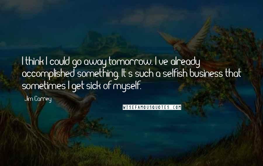Jim Carrey Quotes: I think I could go away tomorrow. I've already accomplished something. It's such a selfish business that sometimes I get sick of myself.