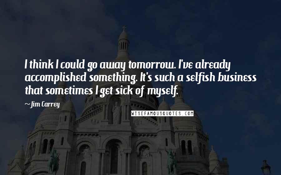 Jim Carrey Quotes: I think I could go away tomorrow. I've already accomplished something. It's such a selfish business that sometimes I get sick of myself.