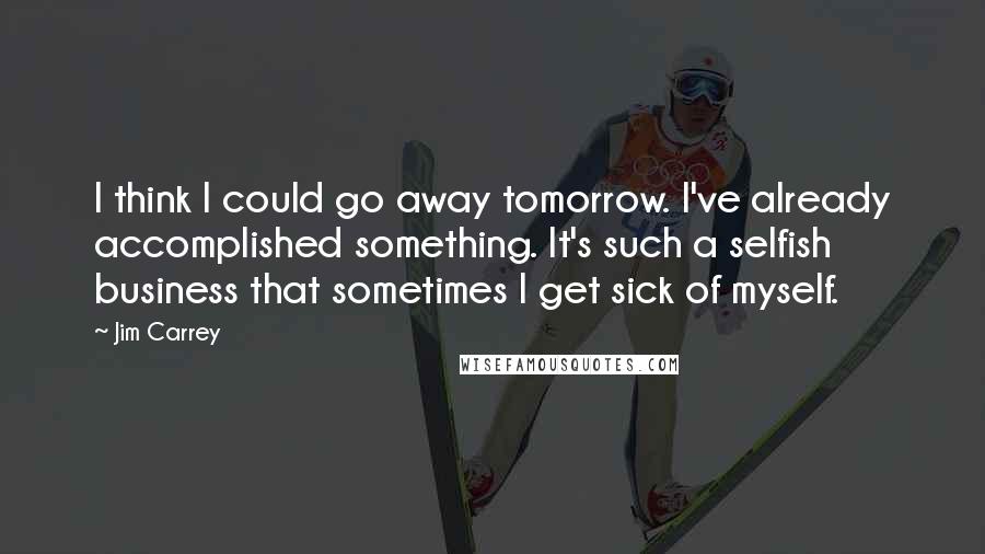 Jim Carrey Quotes: I think I could go away tomorrow. I've already accomplished something. It's such a selfish business that sometimes I get sick of myself.