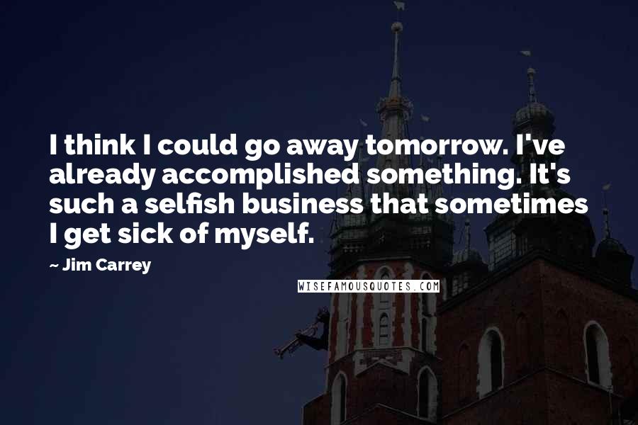 Jim Carrey Quotes: I think I could go away tomorrow. I've already accomplished something. It's such a selfish business that sometimes I get sick of myself.