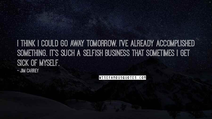 Jim Carrey Quotes: I think I could go away tomorrow. I've already accomplished something. It's such a selfish business that sometimes I get sick of myself.