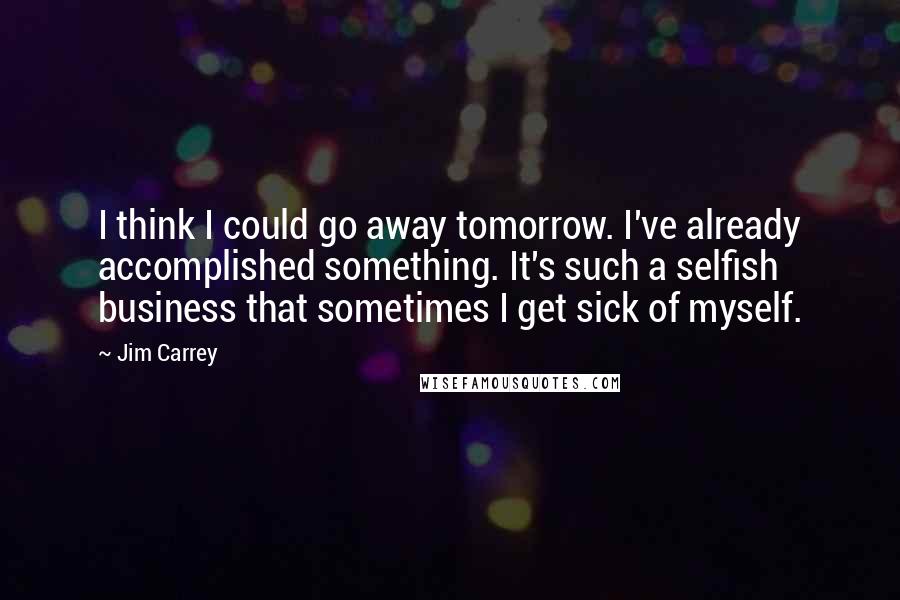 Jim Carrey Quotes: I think I could go away tomorrow. I've already accomplished something. It's such a selfish business that sometimes I get sick of myself.