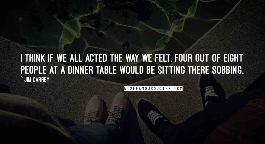Jim Carrey Quotes: I think if we all acted the way we felt, four out of eight people at a dinner table would be sitting there sobbing.