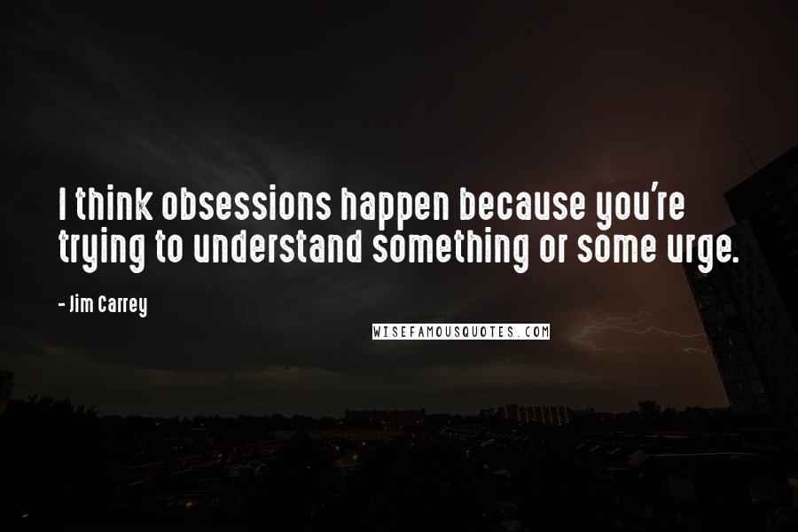 Jim Carrey Quotes: I think obsessions happen because you're trying to understand something or some urge.