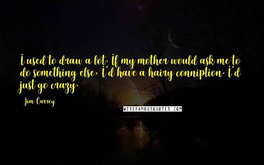 Jim Carrey Quotes: I used to draw a lot. If my mother would ask me to do something else, I'd have a hairy conniption. I'd just go crazy.