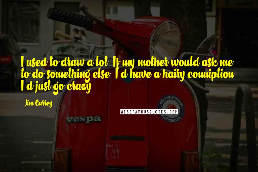 Jim Carrey Quotes: I used to draw a lot. If my mother would ask me to do something else, I'd have a hairy conniption. I'd just go crazy.