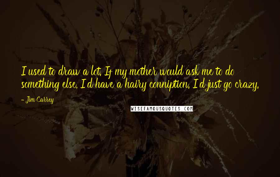 Jim Carrey Quotes: I used to draw a lot. If my mother would ask me to do something else, I'd have a hairy conniption. I'd just go crazy.