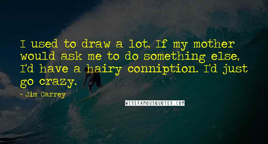 Jim Carrey Quotes: I used to draw a lot. If my mother would ask me to do something else, I'd have a hairy conniption. I'd just go crazy.