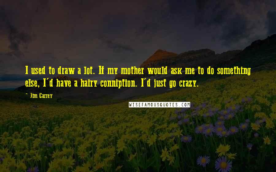 Jim Carrey Quotes: I used to draw a lot. If my mother would ask me to do something else, I'd have a hairy conniption. I'd just go crazy.