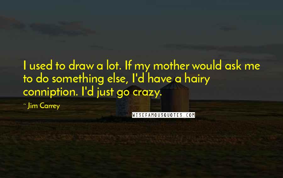 Jim Carrey Quotes: I used to draw a lot. If my mother would ask me to do something else, I'd have a hairy conniption. I'd just go crazy.