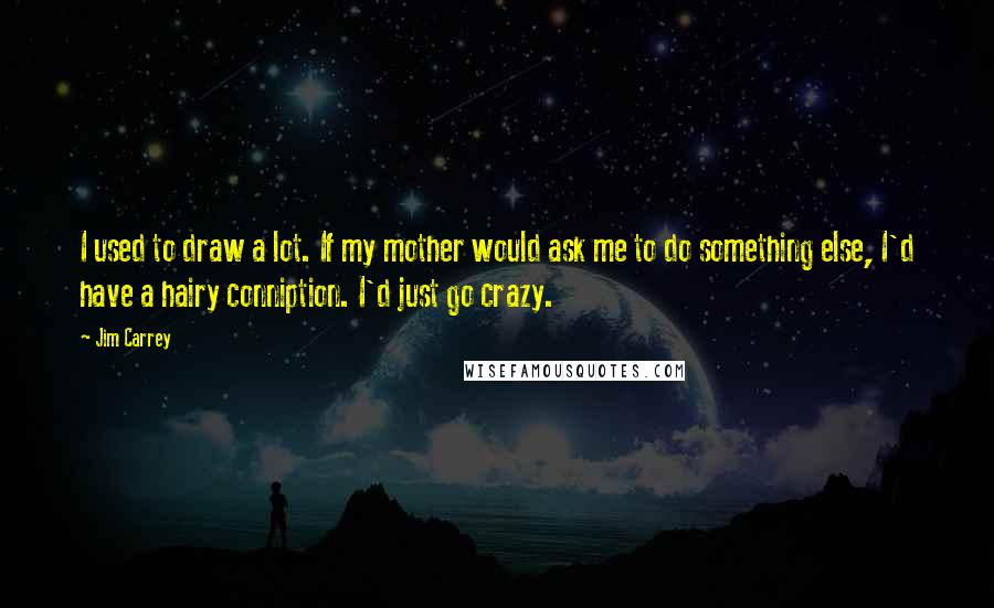 Jim Carrey Quotes: I used to draw a lot. If my mother would ask me to do something else, I'd have a hairy conniption. I'd just go crazy.