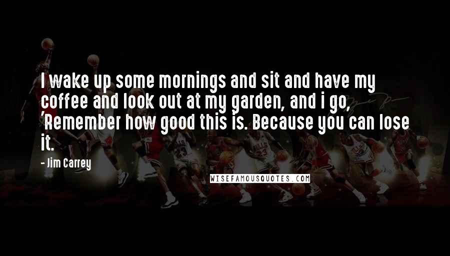 Jim Carrey Quotes: I wake up some mornings and sit and have my coffee and look out at my garden, and i go, 'Remember how good this is. Because you can lose it.