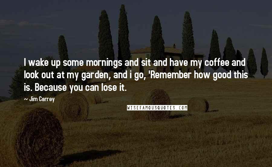 Jim Carrey Quotes: I wake up some mornings and sit and have my coffee and look out at my garden, and i go, 'Remember how good this is. Because you can lose it.