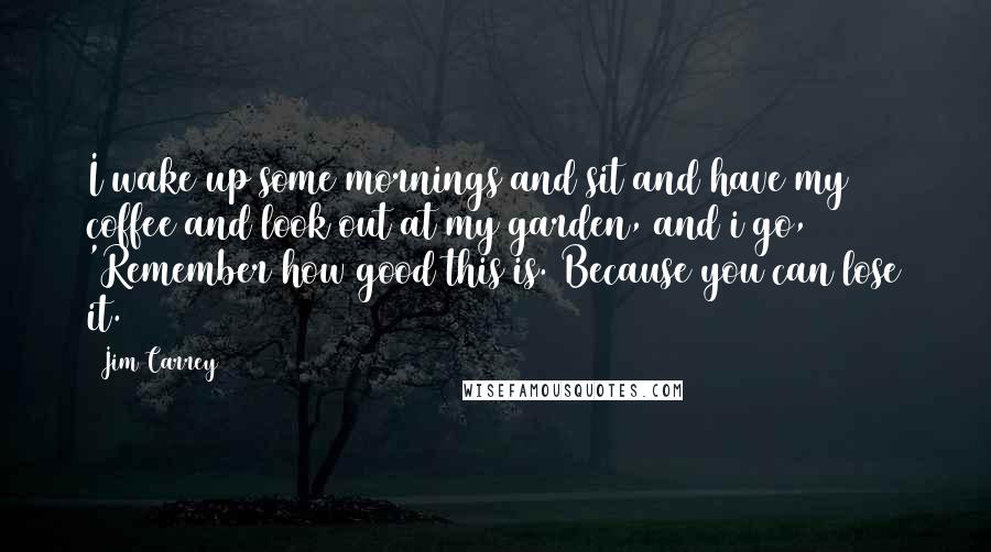 Jim Carrey Quotes: I wake up some mornings and sit and have my coffee and look out at my garden, and i go, 'Remember how good this is. Because you can lose it.