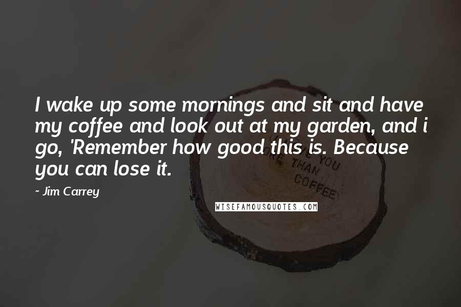 Jim Carrey Quotes: I wake up some mornings and sit and have my coffee and look out at my garden, and i go, 'Remember how good this is. Because you can lose it.