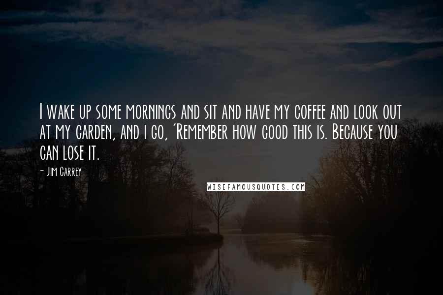 Jim Carrey Quotes: I wake up some mornings and sit and have my coffee and look out at my garden, and i go, 'Remember how good this is. Because you can lose it.