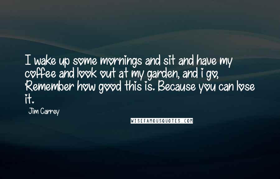 Jim Carrey Quotes: I wake up some mornings and sit and have my coffee and look out at my garden, and i go, 'Remember how good this is. Because you can lose it.