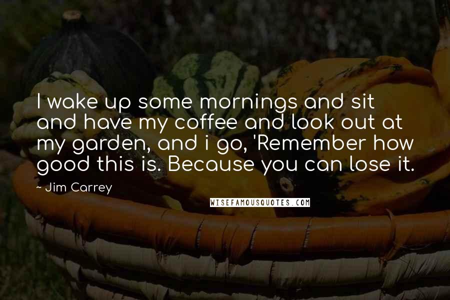 Jim Carrey Quotes: I wake up some mornings and sit and have my coffee and look out at my garden, and i go, 'Remember how good this is. Because you can lose it.