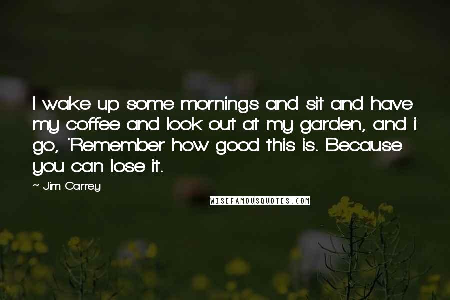 Jim Carrey Quotes: I wake up some mornings and sit and have my coffee and look out at my garden, and i go, 'Remember how good this is. Because you can lose it.