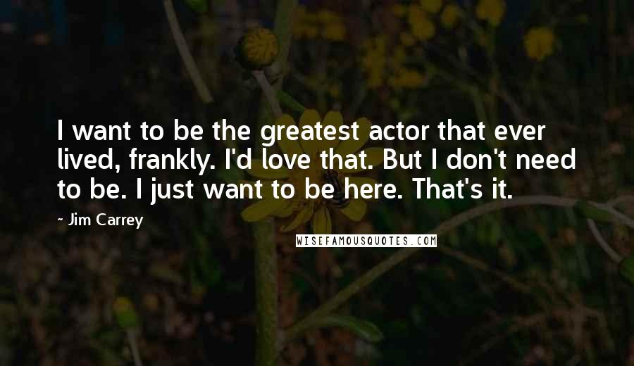 Jim Carrey Quotes: I want to be the greatest actor that ever lived, frankly. I'd love that. But I don't need to be. I just want to be here. That's it.