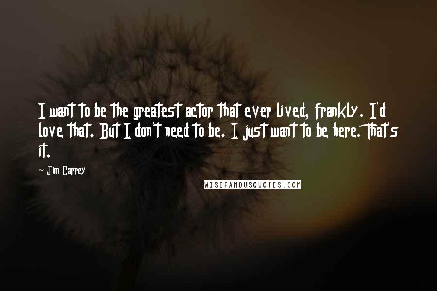 Jim Carrey Quotes: I want to be the greatest actor that ever lived, frankly. I'd love that. But I don't need to be. I just want to be here. That's it.