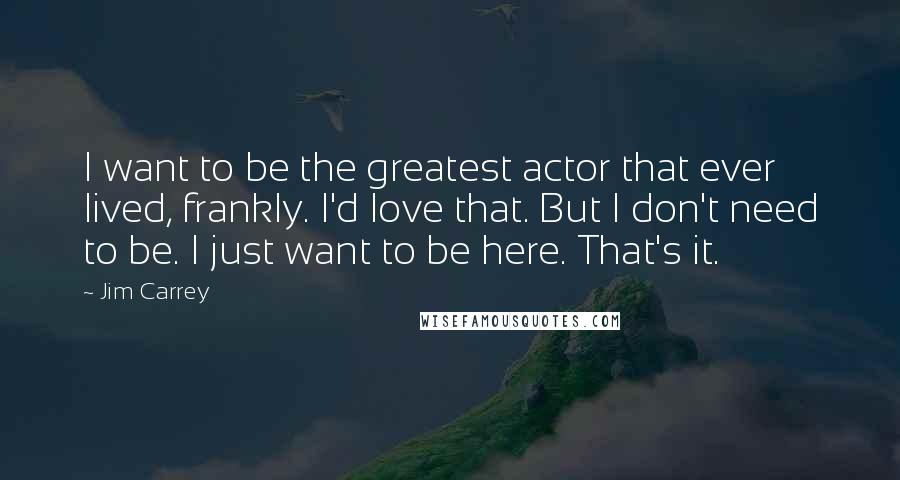 Jim Carrey Quotes: I want to be the greatest actor that ever lived, frankly. I'd love that. But I don't need to be. I just want to be here. That's it.