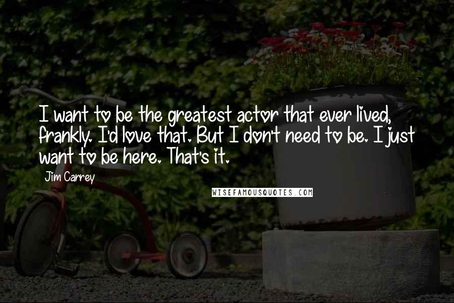 Jim Carrey Quotes: I want to be the greatest actor that ever lived, frankly. I'd love that. But I don't need to be. I just want to be here. That's it.