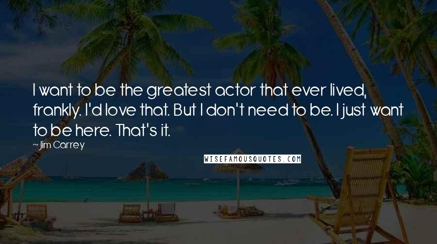 Jim Carrey Quotes: I want to be the greatest actor that ever lived, frankly. I'd love that. But I don't need to be. I just want to be here. That's it.