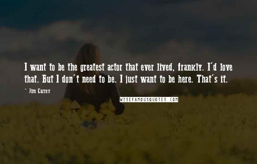 Jim Carrey Quotes: I want to be the greatest actor that ever lived, frankly. I'd love that. But I don't need to be. I just want to be here. That's it.