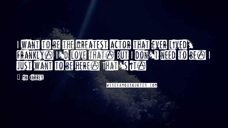 Jim Carrey Quotes: I want to be the greatest actor that ever lived, frankly. I'd love that. But I don't need to be. I just want to be here. That's it.