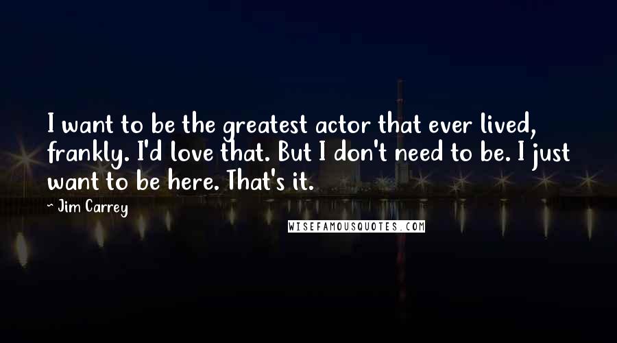 Jim Carrey Quotes: I want to be the greatest actor that ever lived, frankly. I'd love that. But I don't need to be. I just want to be here. That's it.