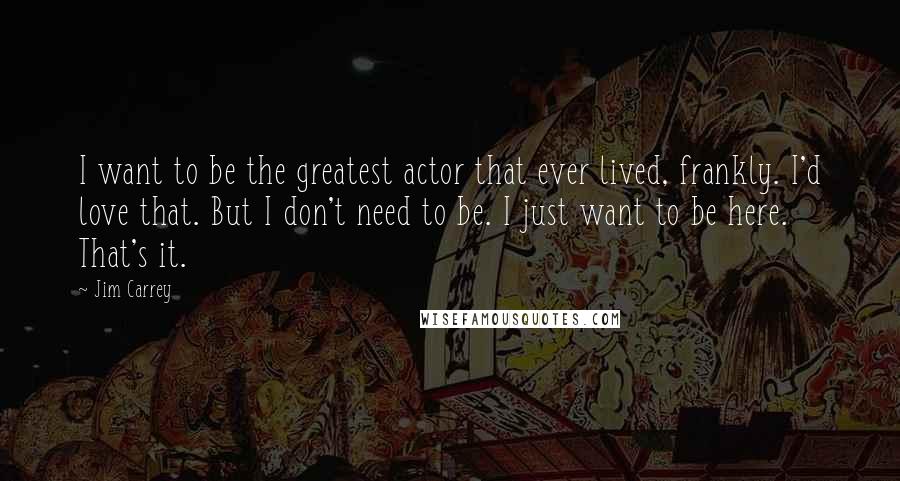 Jim Carrey Quotes: I want to be the greatest actor that ever lived, frankly. I'd love that. But I don't need to be. I just want to be here. That's it.