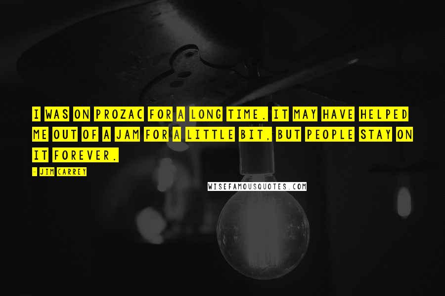 Jim Carrey Quotes: I was on Prozac for a long time. It may have helped me out of a jam for a little bit, but people stay on it forever.